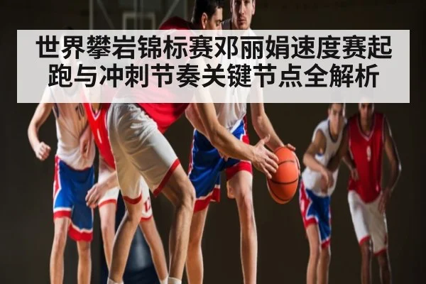 世界攀岩锦标赛邓丽娟速度赛起跑与冲刺节奏关键节点全解析