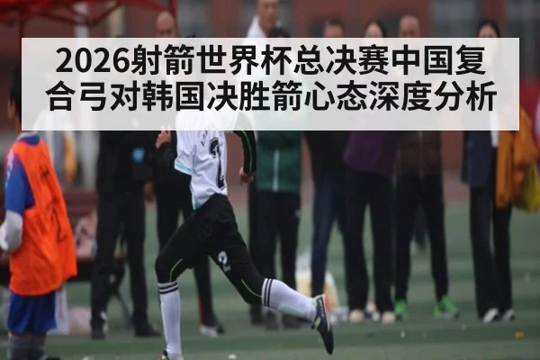 2026射箭世界杯总决赛中国复合弓对韩国决胜箭心态深度分析