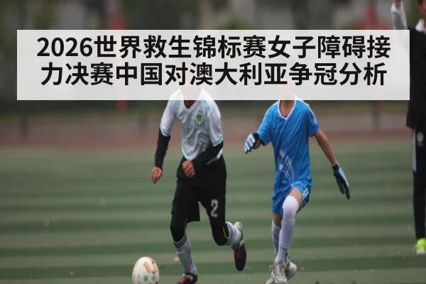 2026世界救生锦标赛女子障碍接力决赛中国对澳大利亚争冠分析